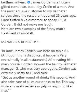 ames Corden is a Hugely gifted comedian, but a tiny Cretin of a man. And the most abusive customer to my Balthazar servers since the restaurant opened 25 years ago. I don't often 86 a customer, to today I 86'd Corden. It did not make me laugh. Here are two examples of the funny man's treatment of my staff.  MANAGER'S REPORT # 1:  'In June, James Corden was here on table 61. (Although this is diabolical, it happens Very occasionally in all restaurants.) After eating his main course, Corden showed the hair to Balthazar manager G. who was very apologetic. Corden was extremely nasty to G, and said: “Get us another round of drinks this second. And also take care of all of our drinks so far. This way I write any nasty reviews in yelp or anything like that." '