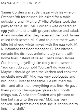 MANAGER'S REPORT # 2:  'James Corden was at Balthazar with his wife on October 9th for brunch. He asked for a table outside. Brunch Maitre D' Allie Wolters took the party to table 301. Mr. Corden's wife ordered an egg yolk omelette with gruyere cheese and salad. A few minutes after they received the food, James called their server, M. K. and told her there was a little bit of egg white mixed with the egg yolk. M. K. informed the floor manager, G. The kitchen remade the dish but unfortunately sent it with home fries instead of salad. That's when James Corden began yelling like crazy to the server: "You can't do your job! You can't do your job! Maybe I should go into the kitchen and cook the omelette myself!" M.K. was very apologetic and brought G. over to the table. He returned the dish, and after that, everything was fine. He gave them promo Champagne glasses to smooth things out. G. said that Corden was pleasant to him but nasty to the server.' M.K. was very shaken, but professional that she is, continued to finish her shift.'
