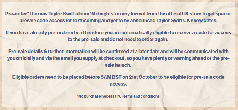 Pre-order* the new Taylor Swift album ‘Midnights’ on any format from the official UK store to get special presale code access for forthcoming and yet to be announced Taylor Swift UK show dates.  If you have already pre-ordered via this store you are automatically eligible to receive a code for access to the pre-sale and do not need to order again.   Pre-sale details & further information will be confirmed at a later date and will be communicated with you officially and via the email you supply at checkout, so you have plenty of warning ahead of the pre-sale launch. 